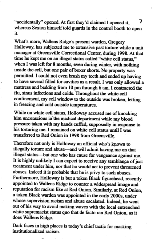 “accidentally” opened. At first they’d claimed I opened it, 7 ‘whereas Sexton himself told guards in the control booth to open it. ‘What’s more, Wallens Ridge’s present warden, Gregory Halloway, has subjected me to extensive past torture while a unit manager at Greensville Correctional Center, during 1998. At that time he kept me on an illegal status called “white cell status,” when I was left for 8 months, even during winter, with nothing inside the cell, but one pair of boxer shorts. No property was permitted. I could not even brush my teeth and ended up having to have several filled for cavities as a result. I was only allowed a mattress and bedding from 10 pm through 6 am. I contracted the flu, sinus infections and colds. Throughout the white cell confinement, my cell window to the outside was broken, letting in freezing and cold outside temperatures. While on white cell status, Holloway accused me of knocking him unconscious in’the medical department while my blood pressure taken with my hands cuffed, supposedly in response to his torturing me. I remained on white cell status until I was transferred to Red Onion in 1998 from Greensville. Therefore not only is Holloway an official who’s known to illegally torture and abuse—and will admit having me on that illegal status—but one who has cause for vengeance against me. Itis highly unlikely I can expect to receive any semblane of just treatment under him, nor that he would act to prevent threatened abuses. Indeed it is probable that he is privy to such abuses. Furthermore, Holloway is but a token Black figurehead, recently appointed to Wallens Ridge to counter a widespread image and reputation for racism like at Red Onion. Similarly, at Red Onion, a token Black warden was appointed in the carly 20005, under whose supervision racism and abuse escalated. Indeed, he went out of his way 10 avoid making waves with the local entrenched ‘white supremacist staus quo that de facto ran Red Onion, as it does Wallens Ridge. Dark faces in high places is today’s chief tactic for masking institutionalized racism.